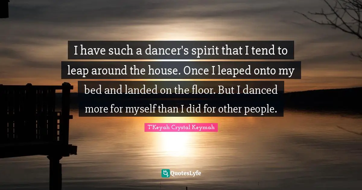 I have such a dancer's spirit that I tend to leap around the house. Once I leaped onto my bed and landed on the floor. But I danced more for myself than I did for other people.