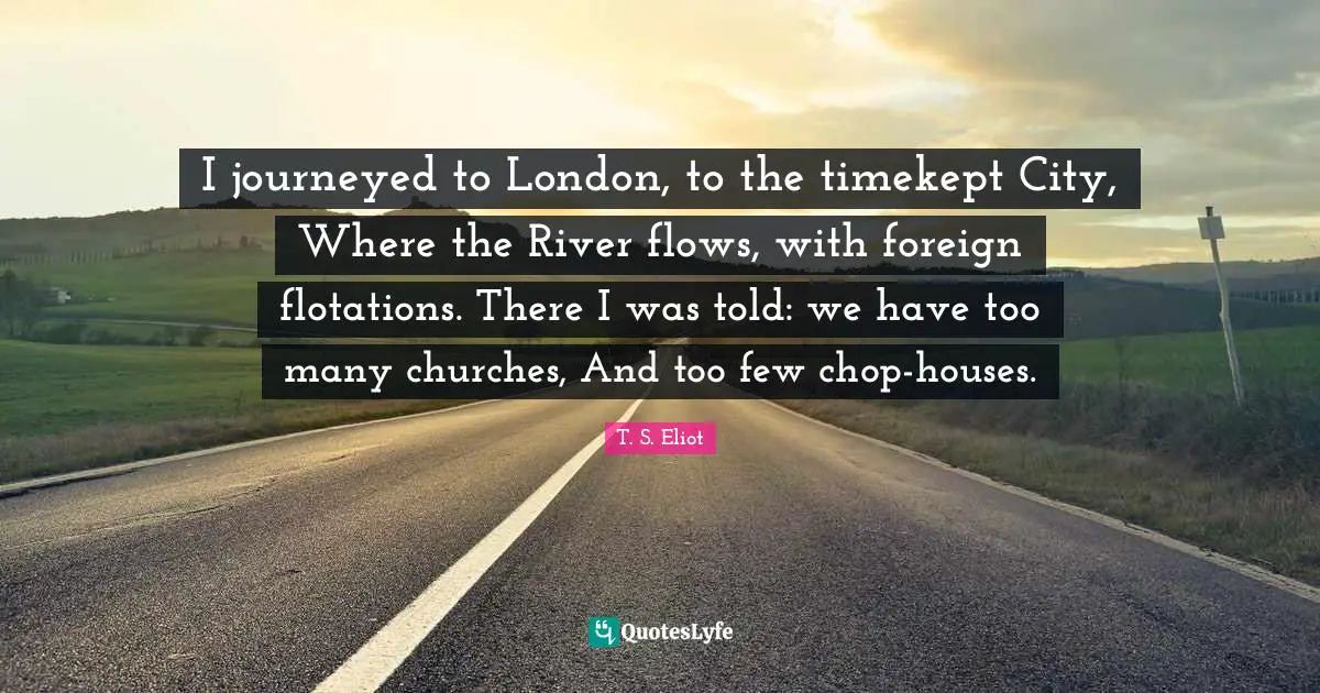 I journeyed to London, to the timekept City, Where the River flows, with foreign flotations. There I was told: we have too many churches, And too few chop-houses.