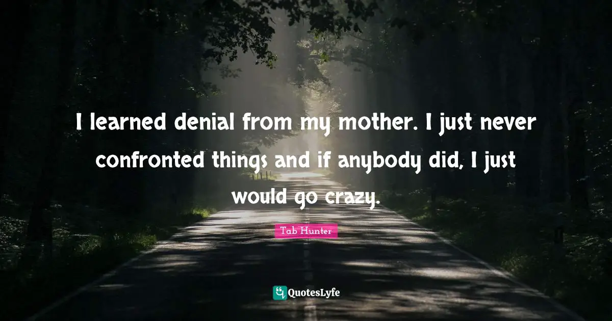 I learned denial from my mother. I just never confronted things and if anybody did, I just would go crazy.