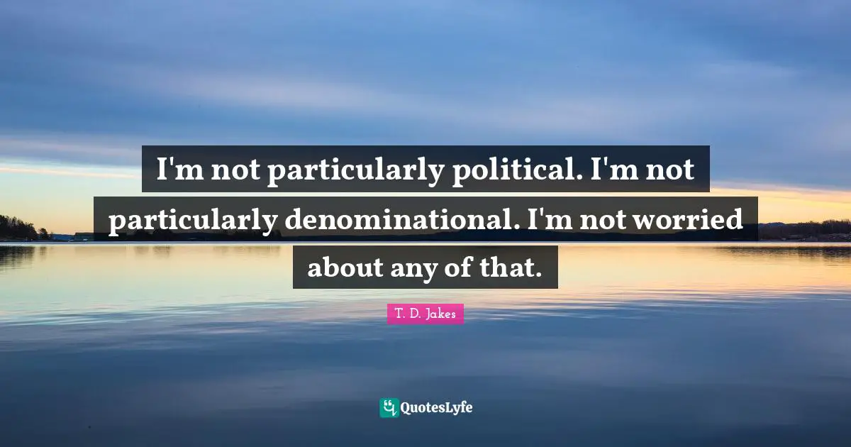 I'm not particularly political. I'm not particularly denominational. I'm not worried about any of that.
