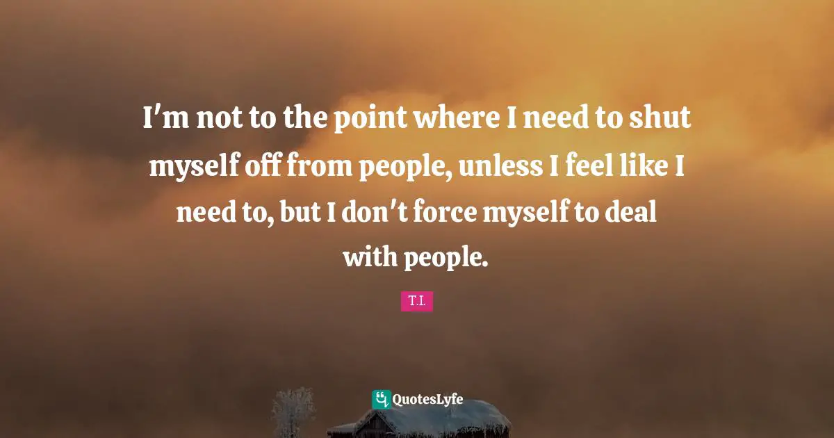 I'm not to the point where I need to shut myself off from people, unless I feel like I need to, but I don't force myself to deal with people.