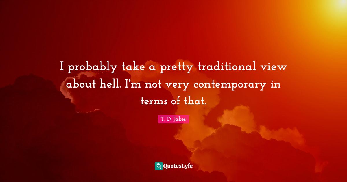I probably take a pretty traditional view about hell. I'm not very contemporary in terms of that.