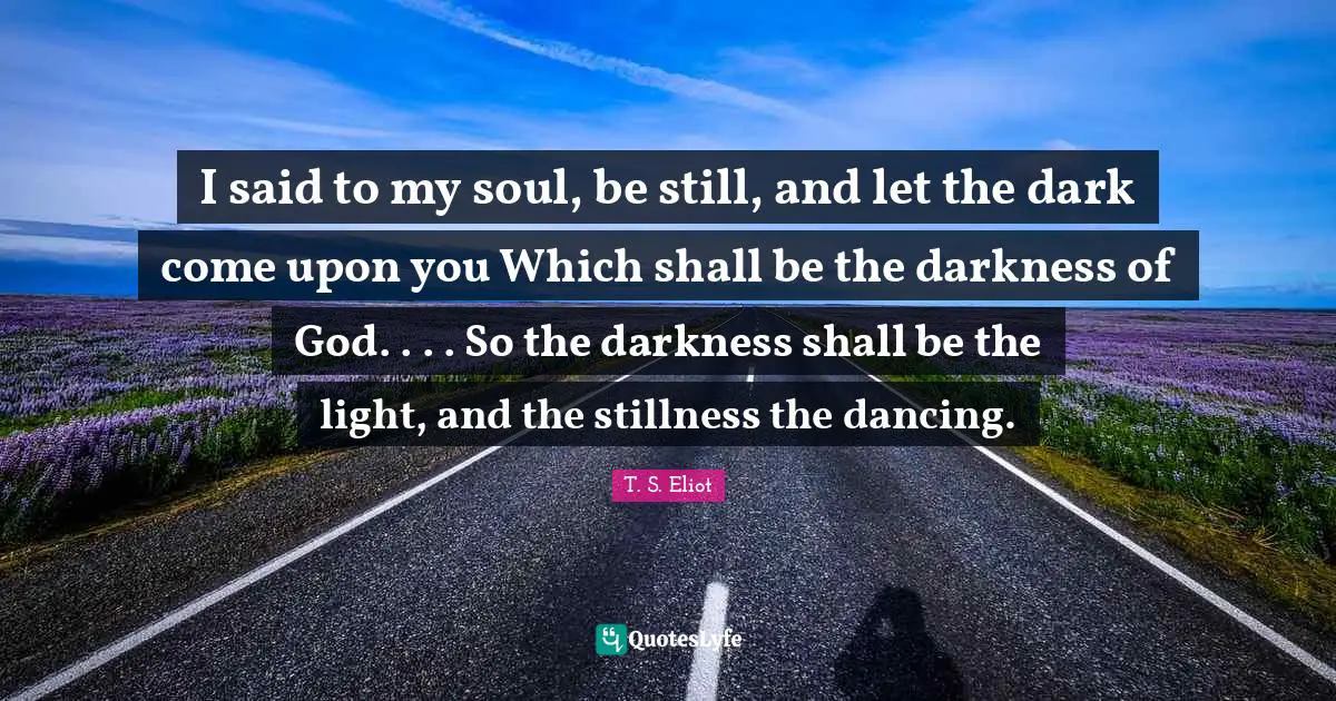 I said to my soul, be still, and let the dark come upon you Which shall be the darkness of God. . . . So the darkness shall be the light, and the stillness the dancing.
