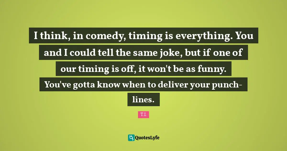 I think, in comedy, timing is everything. You and I could tell the same joke, but if one of our timing is off, it won't be as funny. You've gotta know when to deliver your punch-lines.