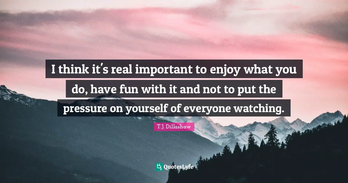 I think it's real important to enjoy what you do, have fun with it and not to put the pressure on yourself of everyone watching.