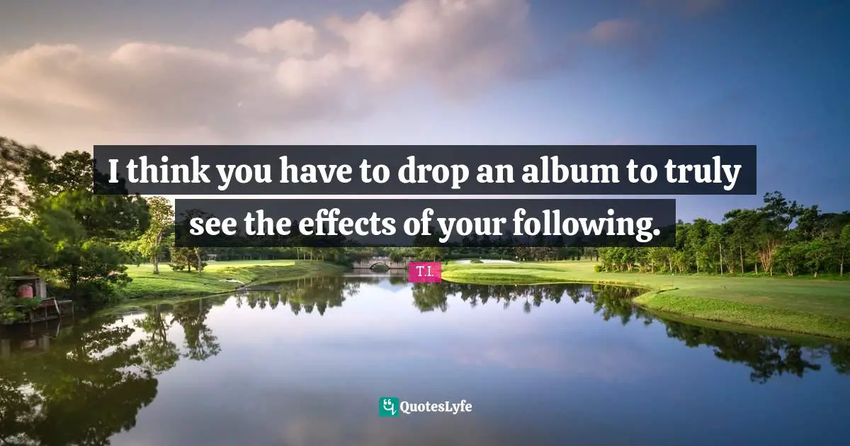 I think you have to drop an album to truly see the effects of your following.