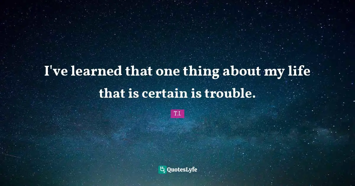 I've learned that one thing about my life that is certain is trouble.