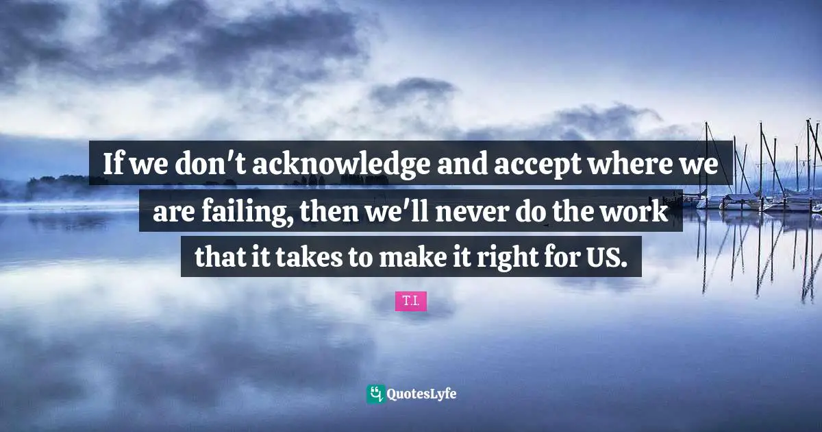 If we don't acknowledge and accept where we are failing, then we'll never do the work that it takes to make it right for US.