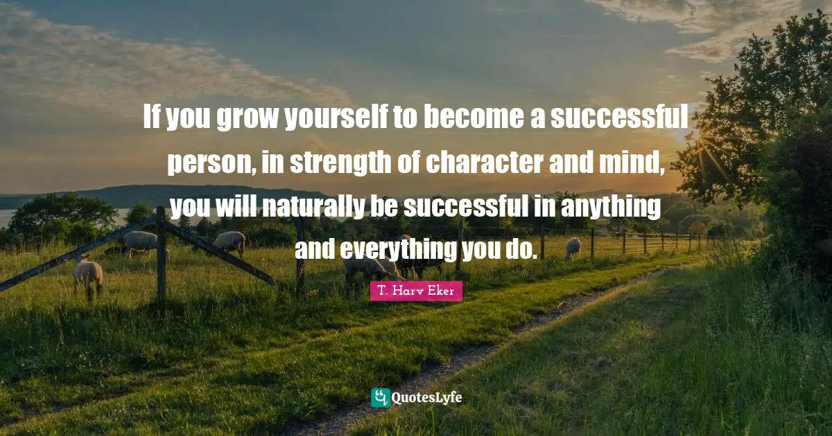 T. Harv Eker Quotes: "If you grow yourself to become a successful person, in strength of character and mind, you will naturally be successful in anything and everything you do."