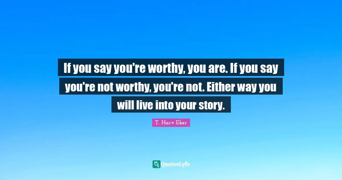 If you say you're worthy, you are. If you say you're not worthy, you're not. Either way you will live into your story.