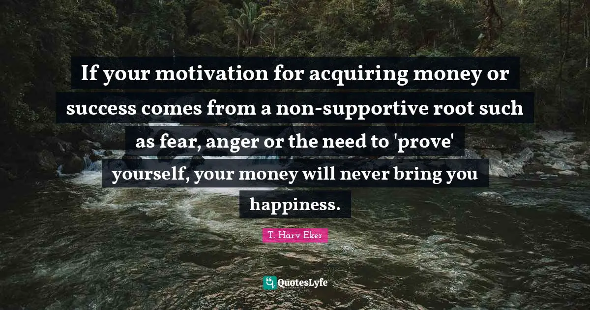 If your motivation for acquiring money or success comes from a non-supportive root such as fear, anger or the need to 'prove' yourself, your money will never bring you happiness.