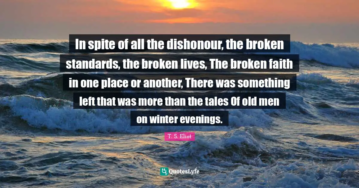 In spite of all the dishonour, the broken standards, the broken lives, The broken faith in one place or another, There was something left that was more than the tales Of old men on winter evenings.