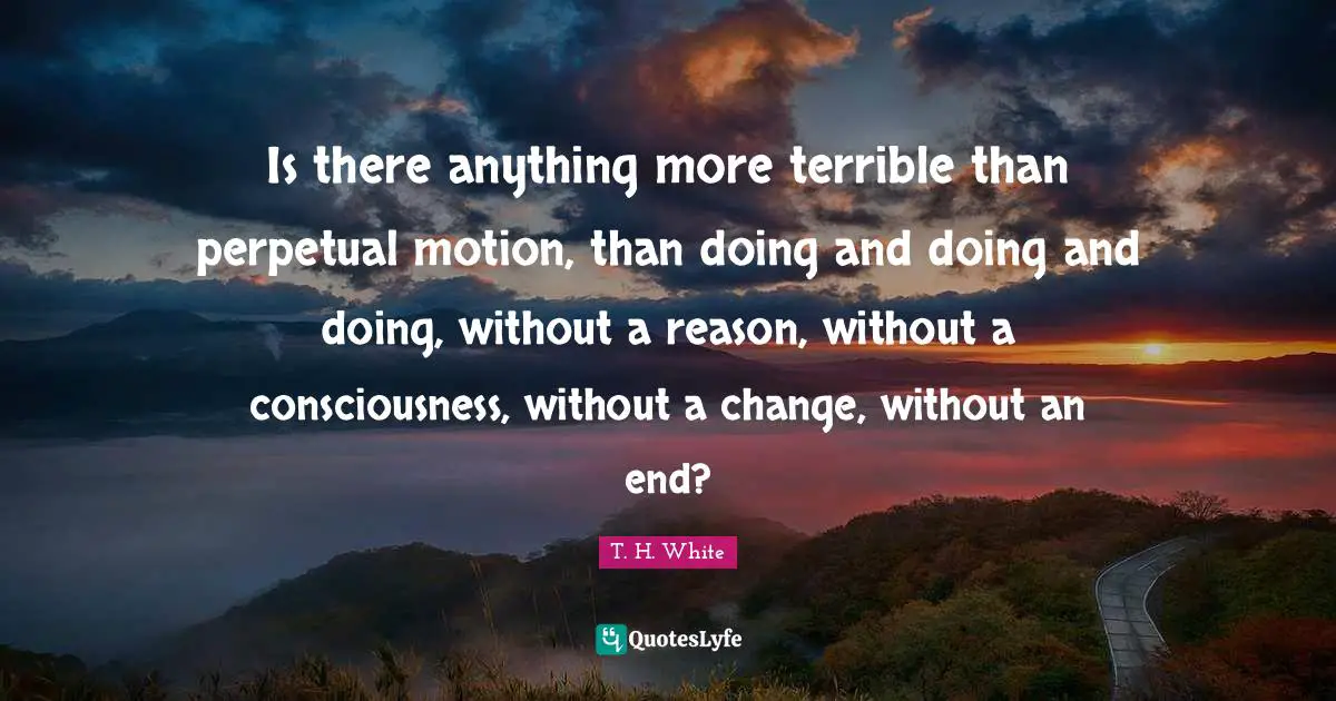 Is there anything more terrible than perpetual motion, than doing and doing and doing, without a reason, without a consciousness, without a change, without an end?