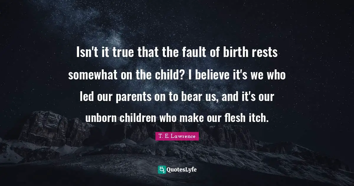 Isn't it true that the fault of birth rests somewhat on the child? I believe it's we who led our parents on to bear us, and it's our unborn children who make our flesh itch.
