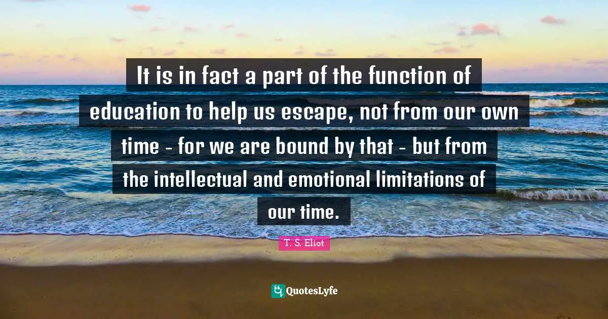 It is in fact a part of the function of education to help us escape, not from our own time - for we are bound by that - but from the intellectual and emotional limitations of our time.