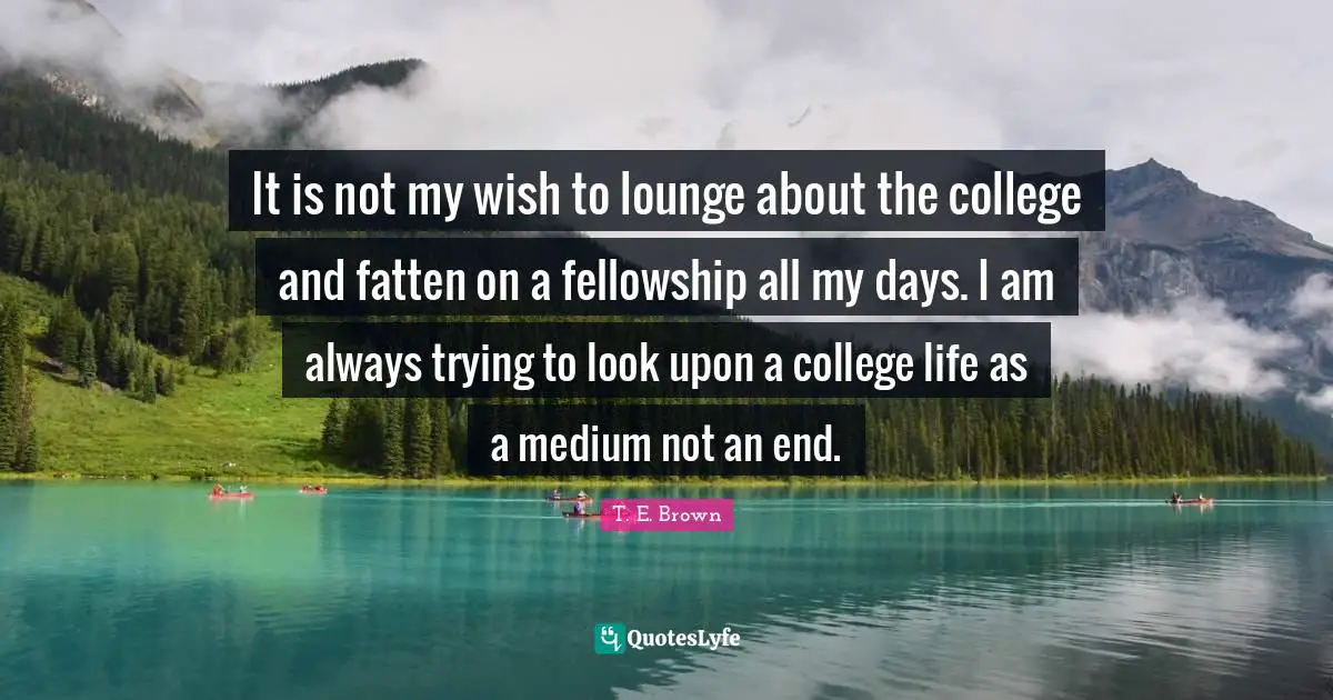 It is not my wish to lounge about the college and fatten on a fellowship all my days. I am always trying to look upon a college life as a medium not an end.