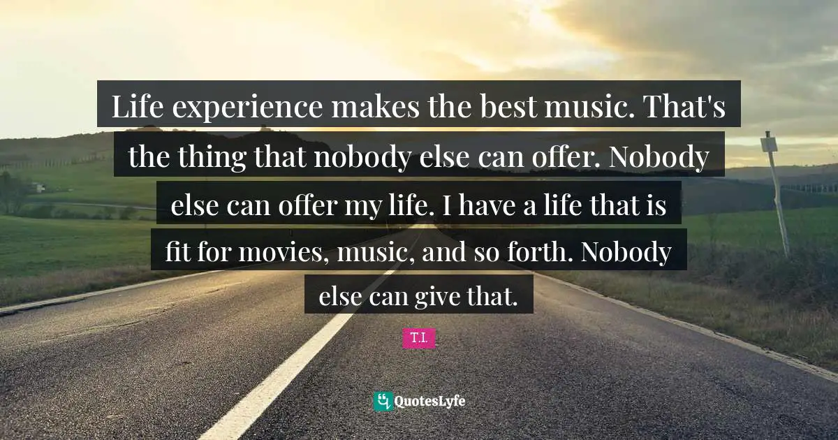 Life experience makes the best music. That's the thing that nobody else can offer. Nobody else can offer my life. I have a life that is fit for movies, music, and so forth. Nobody else can give that.