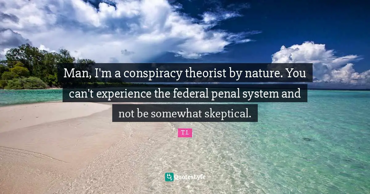 Man, I'm a conspiracy theorist by nature. You can't experience the federal penal system and not be somewhat skeptical.