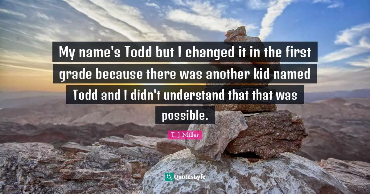 My name's Todd but I changed it in the first grade because there was another kid named Todd and I didn't understand that that was possible.
