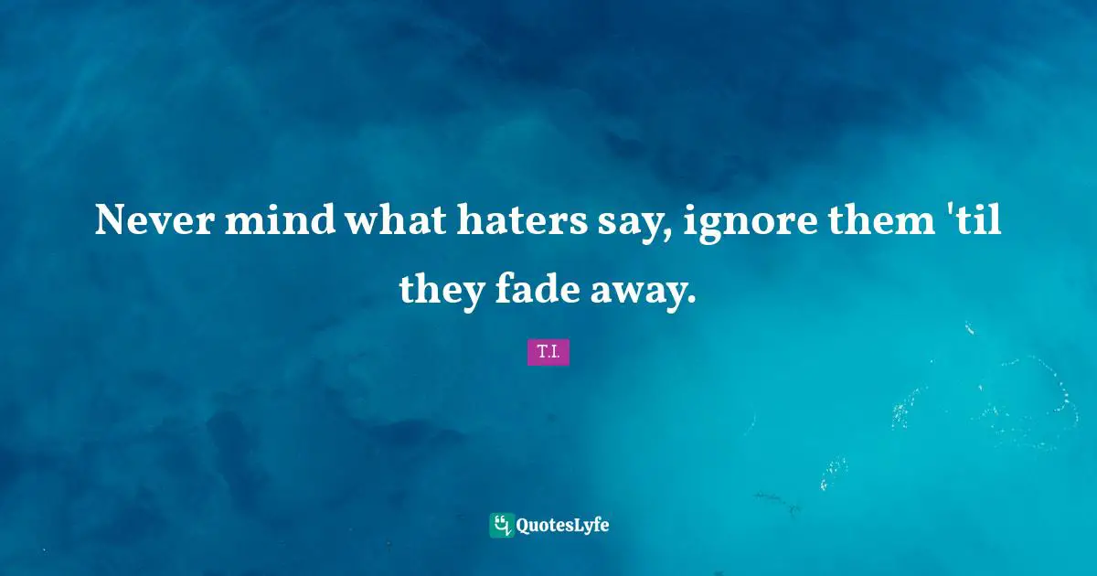 Never mind what haters say, ignore them 'til they fade away.