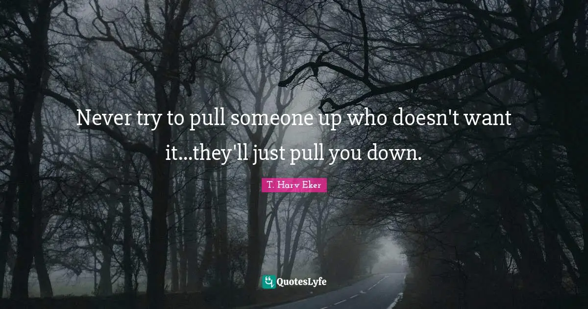 Never try to pull someone up who doesn't want it...they'll just pull you down.