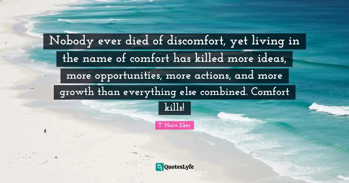 T. Harv Eker Quotes: "Nobody ever died of discomfort, yet living in the name of comfort has killed more ideas, more opportunities, more actions, and more growth than everything else combined. Comfort kills!"