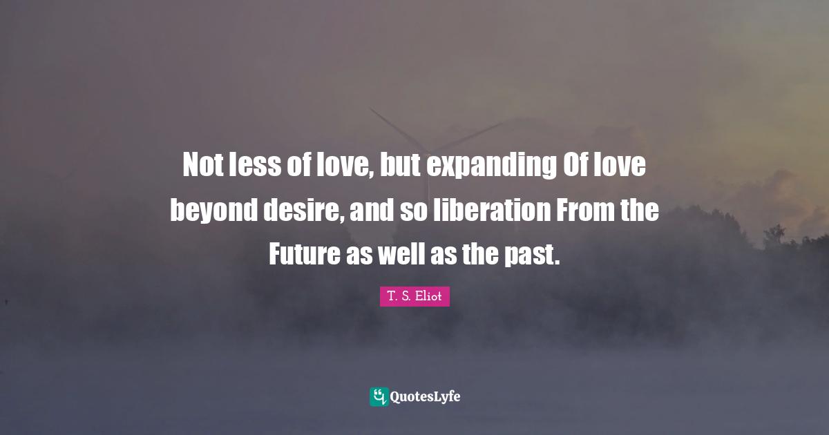 Liberation Quotes: "Not less of love, but expanding Of love beyond desire, and so liberation From the Future as well as the past."