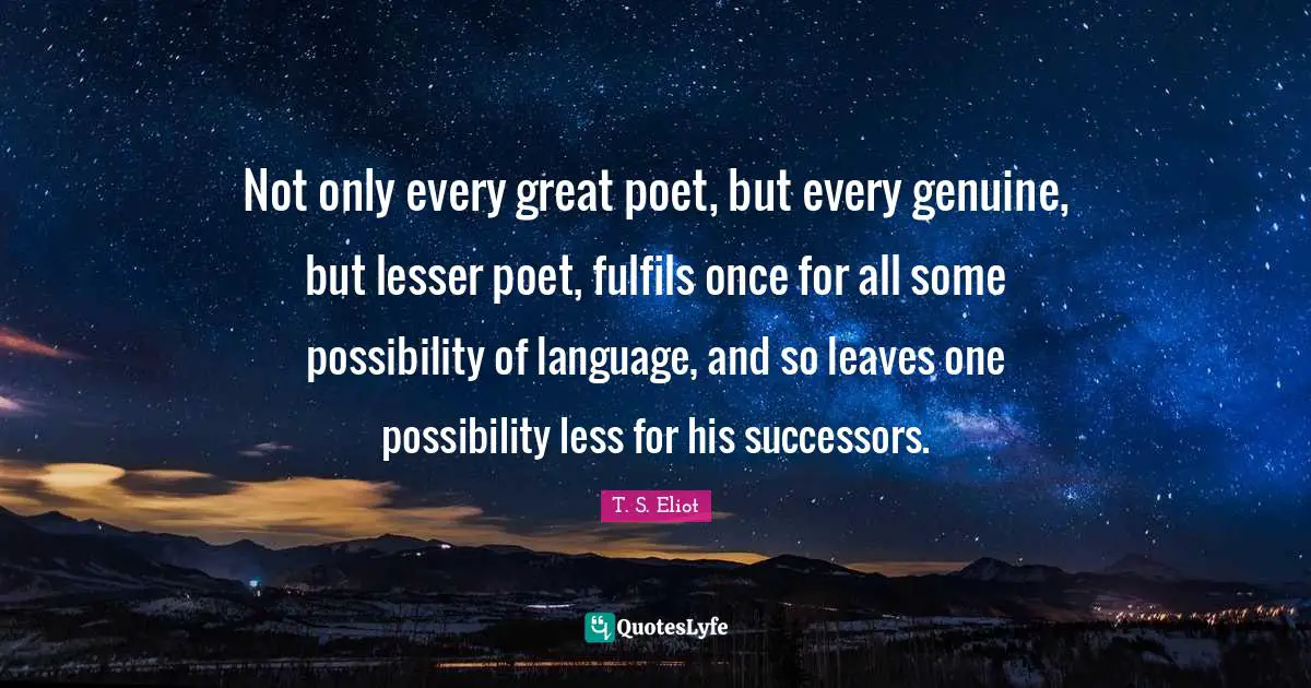 Not only every great poet, but every genuine, but lesser poet, fulfils once for all some possibility of language, and so leaves one possibility less for his successors.