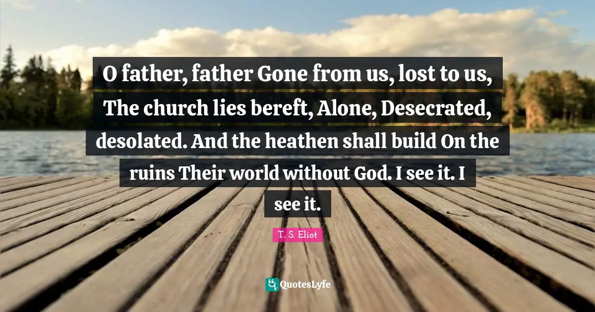 O father, father Gone from us, lost to us, The church lies bereft, Alone, Desecrated, desolated. And the heathen shall build On the ruins Their world without God. I see it. I see it.