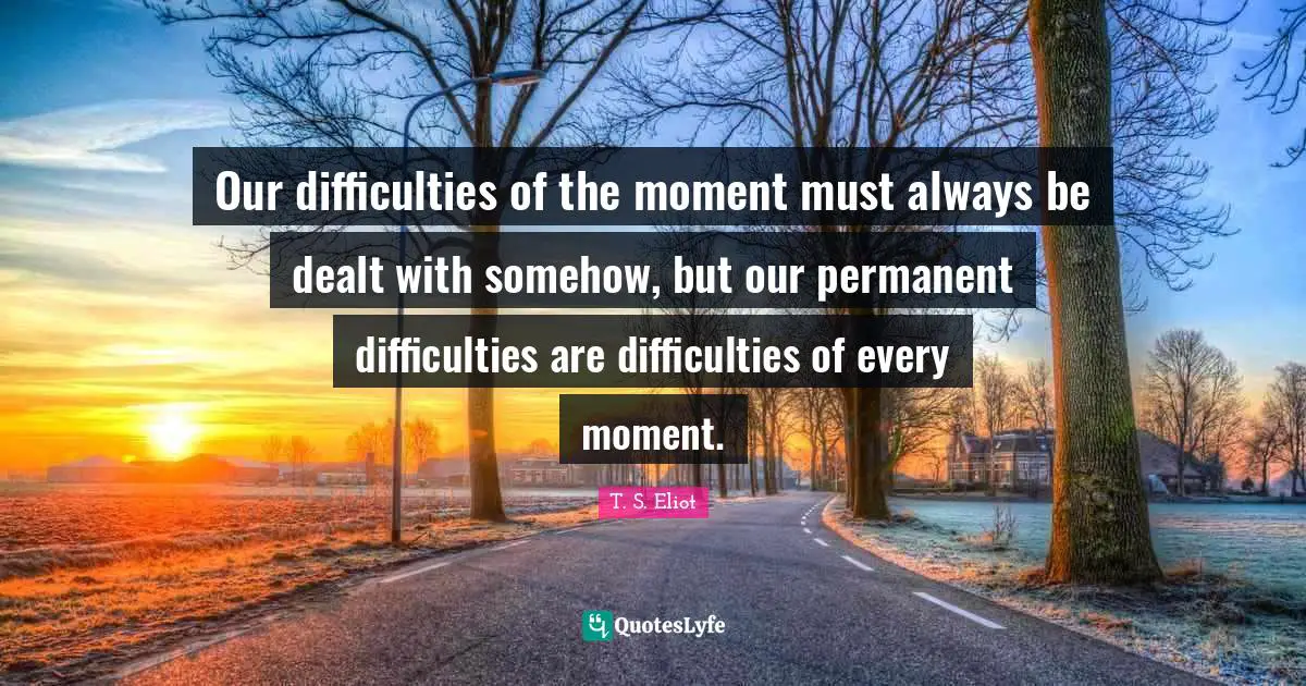 Our difficulties of the moment must always be dealt with somehow, but our permanent difficulties are difficulties of every moment.