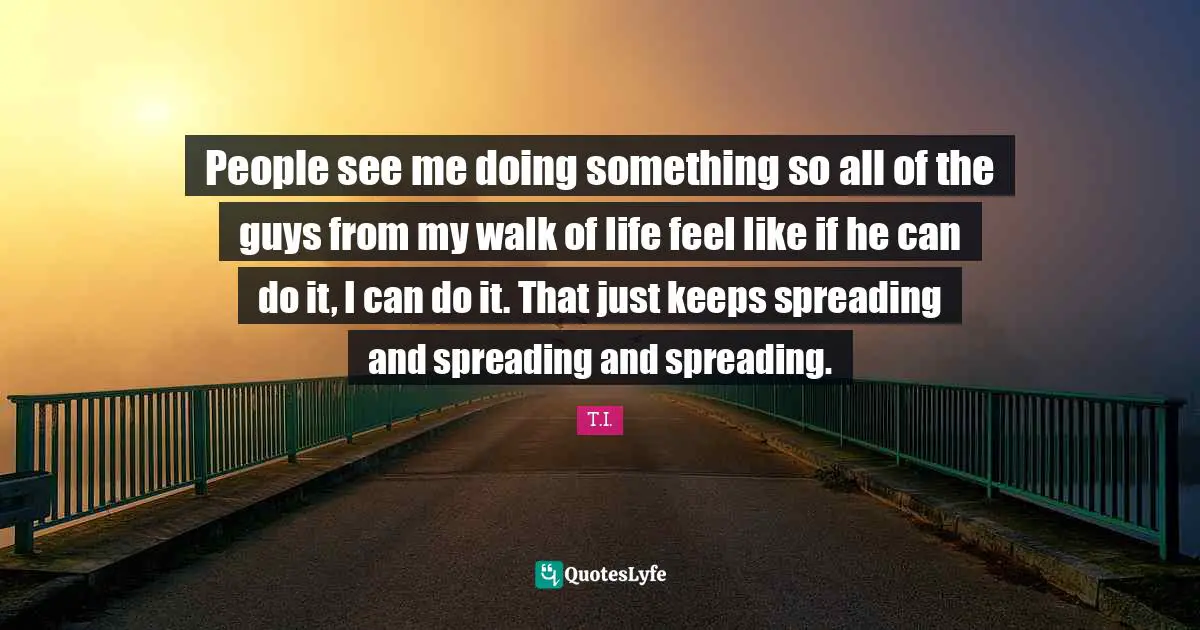 People see me doing something so all of the guys from my walk of life feel like if he can do it, I can do it. That just keeps spreading and spreading and spreading.