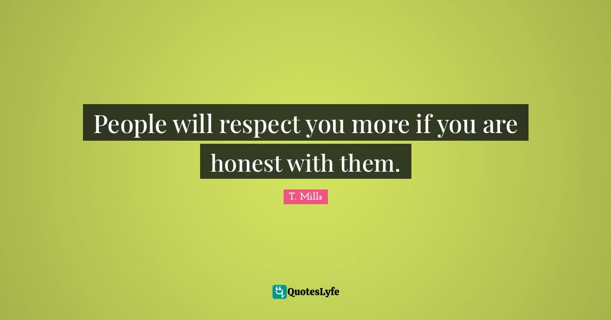 People will respect you more if you are honest with them.