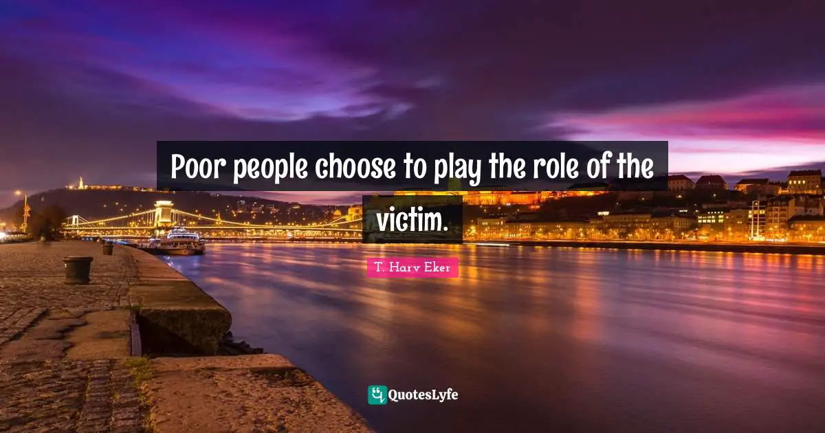 Poor people choose to play the role of the victim.