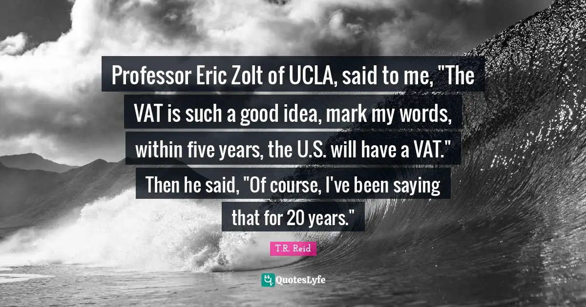 Professor Eric Zolt of UCLA, said to me, "The VAT is such a good idea, mark my words, within five years, the U.S. will have a VAT." Then he said, "Of course, I've been saying that for 20 years."
