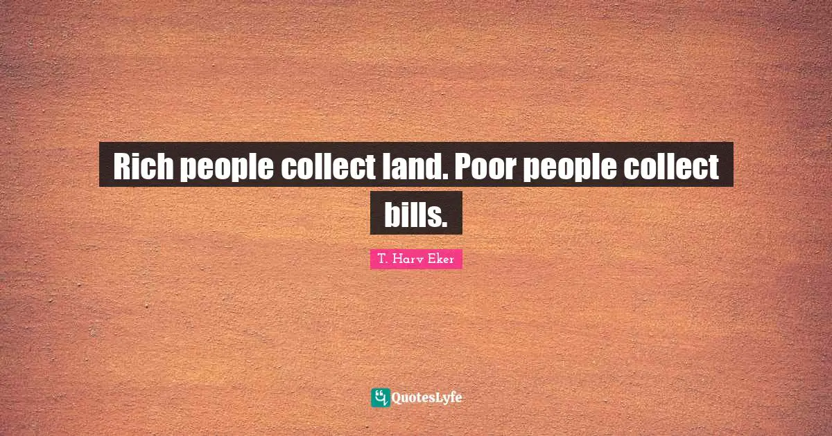 Rich people collect land. Poor people collect bills.