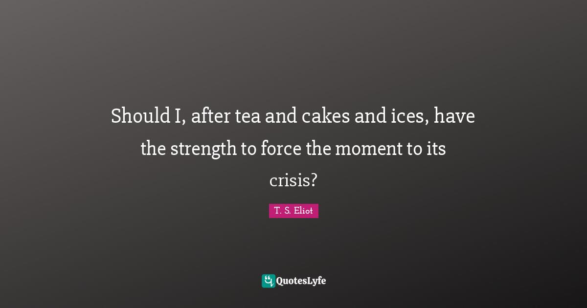 Should I, after tea and cakes and ices, have the strength to force the moment to its crisis?