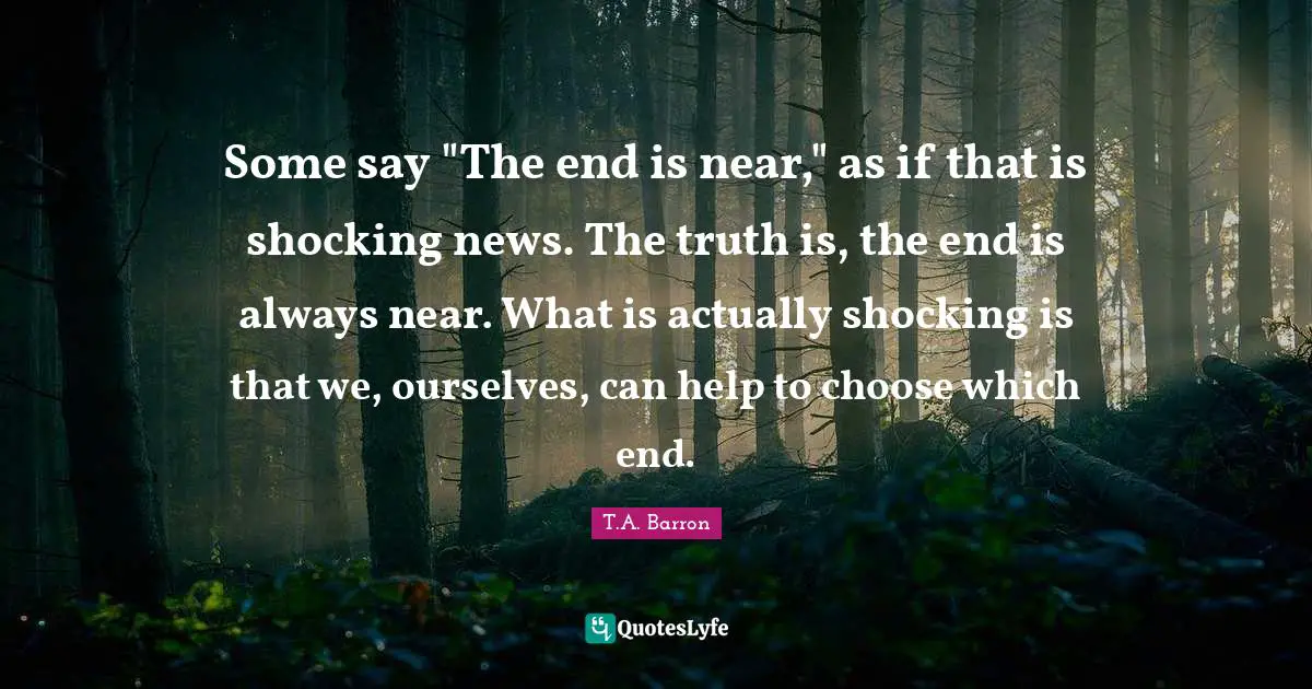 Some say "The end is near," as if that is shocking news. The truth is, the end is always near. What is actually shocking is that we, ourselves, can help to choose which end.