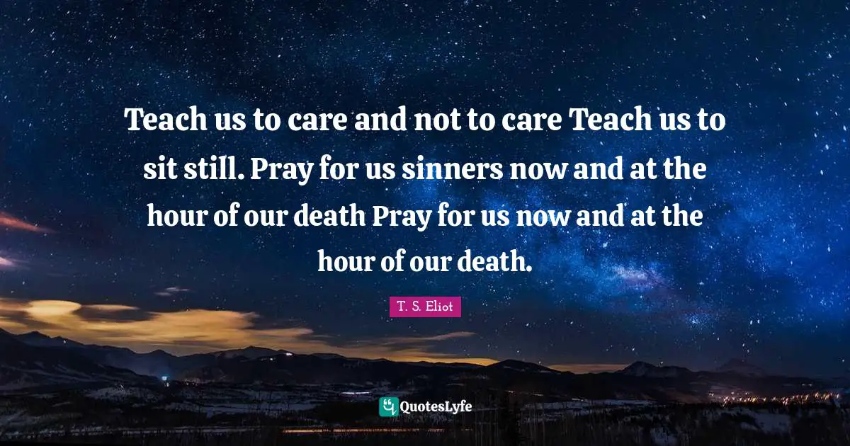 Teach us to care and not to care Teach us to sit still. Pray for us sinners now and at the hour of our death Pray for us now and at the hour of our death.