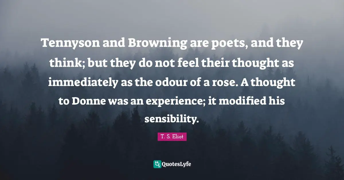 Tennyson and Browning are poets, and they think; but they do not feel their thought as immediately as the odour of a rose. A thought to Donne was an experience; it modified his sensibility.