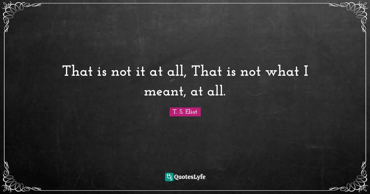 That is not it at all, That is not what I meant, at all.