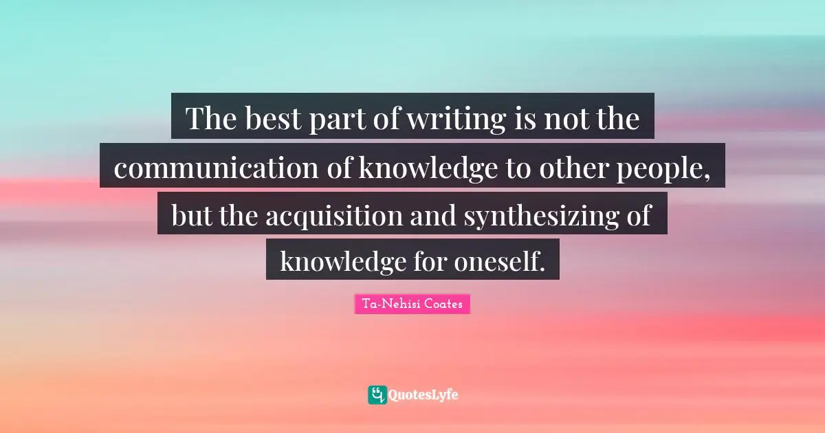 The best part of writing is not the communication of knowledge to other people, but the acquisition and synthesizing of knowledge for oneself.