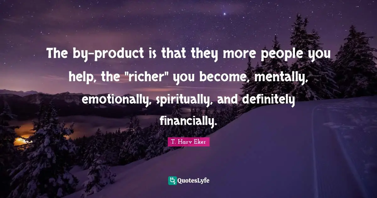 The by-product is that they more people you help, the "richer" you become, mentally, emotionally, spiritually, and definitely financially.