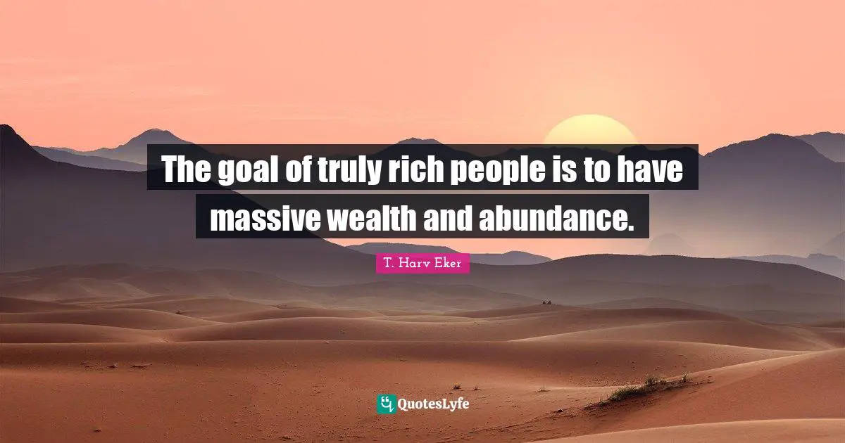 The goal of truly rich people is to have massive wealth and abundance.