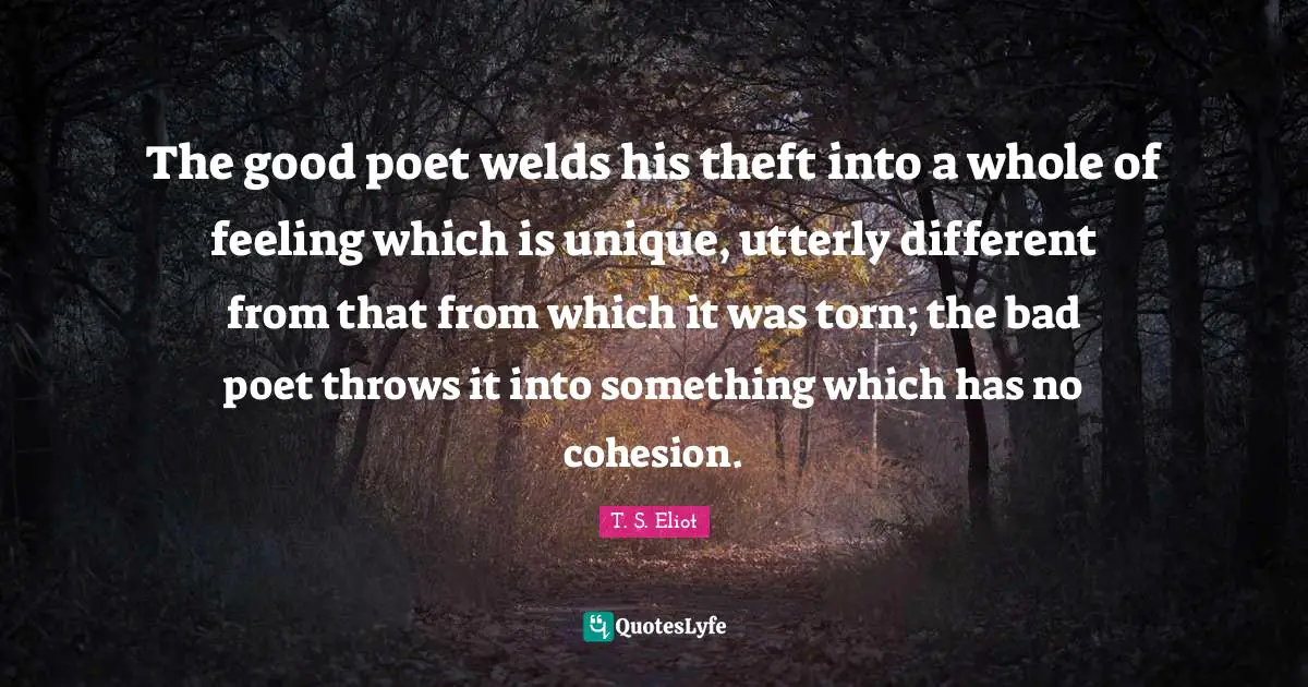 The good poet welds his theft into a whole of feeling which is unique, utterly different from that from which it was torn; the bad poet throws it into something which has no cohesion.