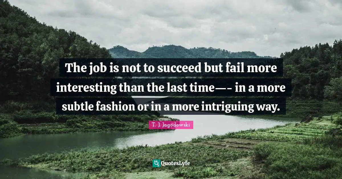 The job is not to succeed but fail more interesting than the last time—- in a more subtle fashion or in a more intriguing way.