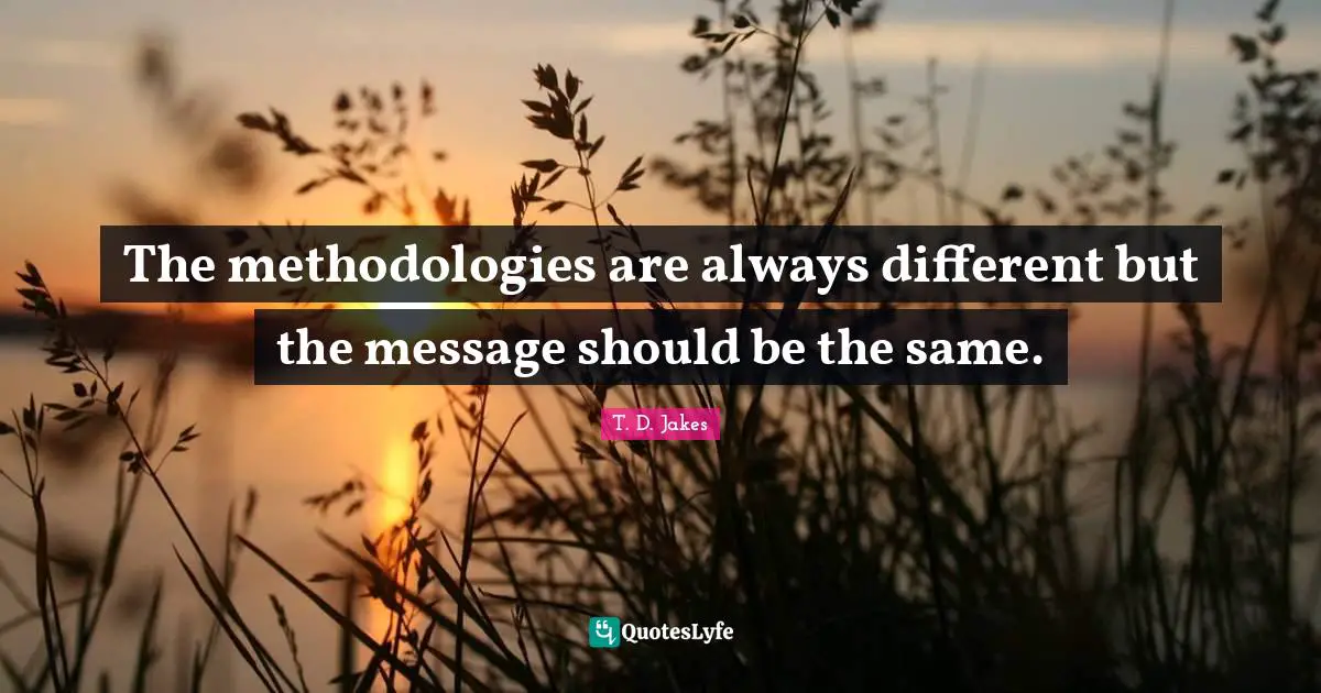 The methodologies are always different but the message should be the same.