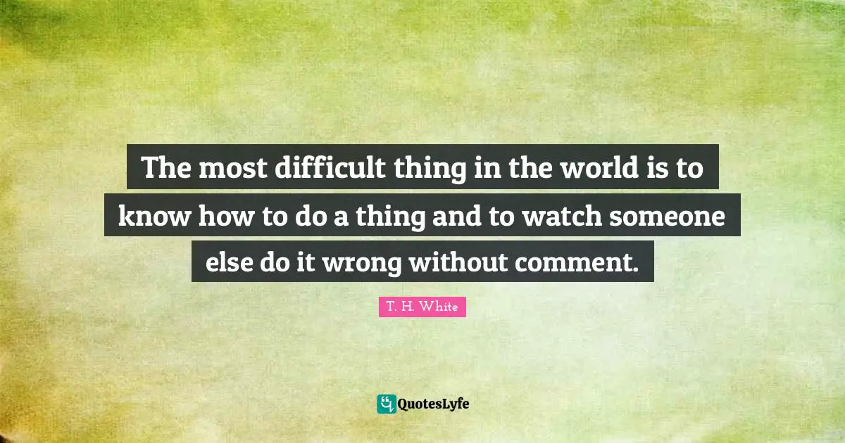 The most difficult thing in the world is to know how to do a thing and to watch someone else do it wrong without comment.