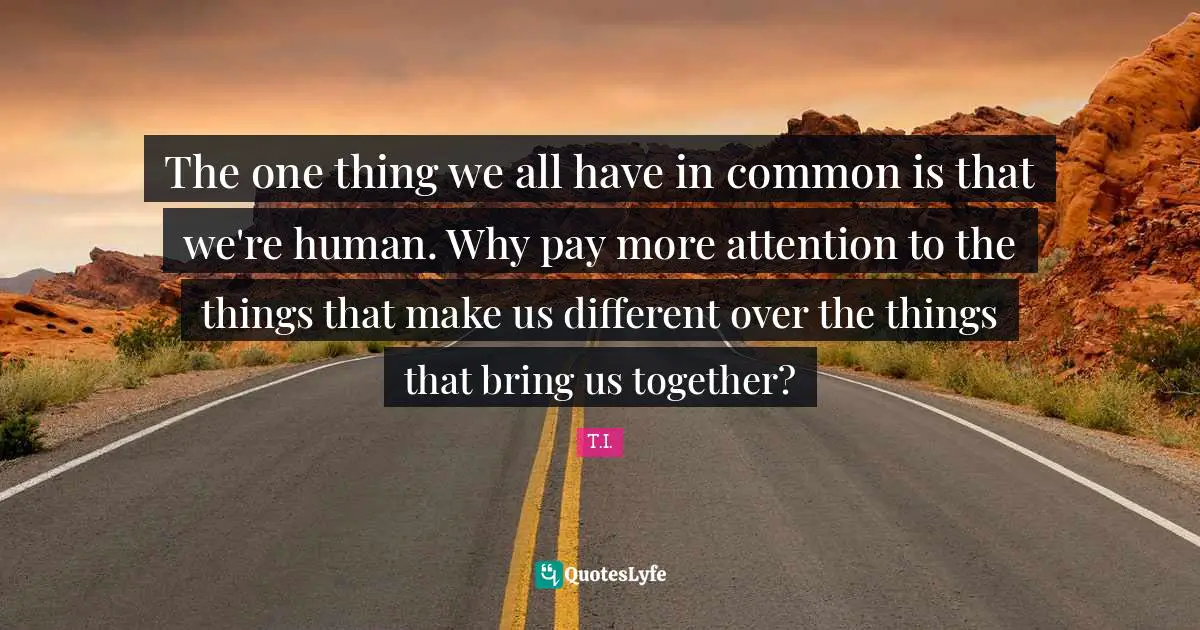 The one thing we all have in common is that we're human. Why pay more attention to the things that make us different over the things that bring us together?