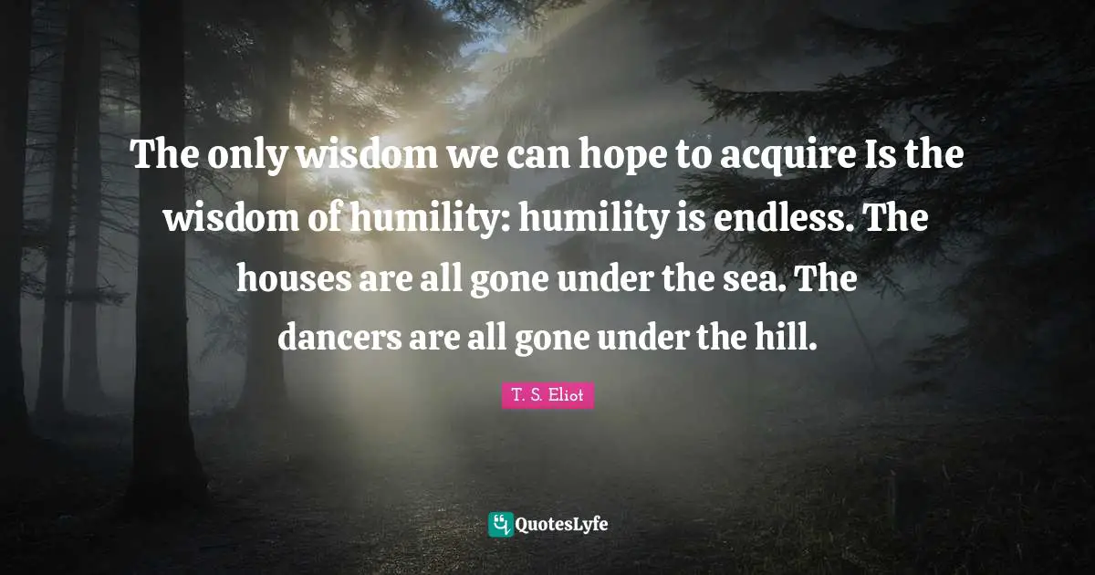 The only wisdom we can hope to acquire Is the wisdom of humility: humility is endless. The houses are all gone under the sea. The dancers are all gone under the hill.