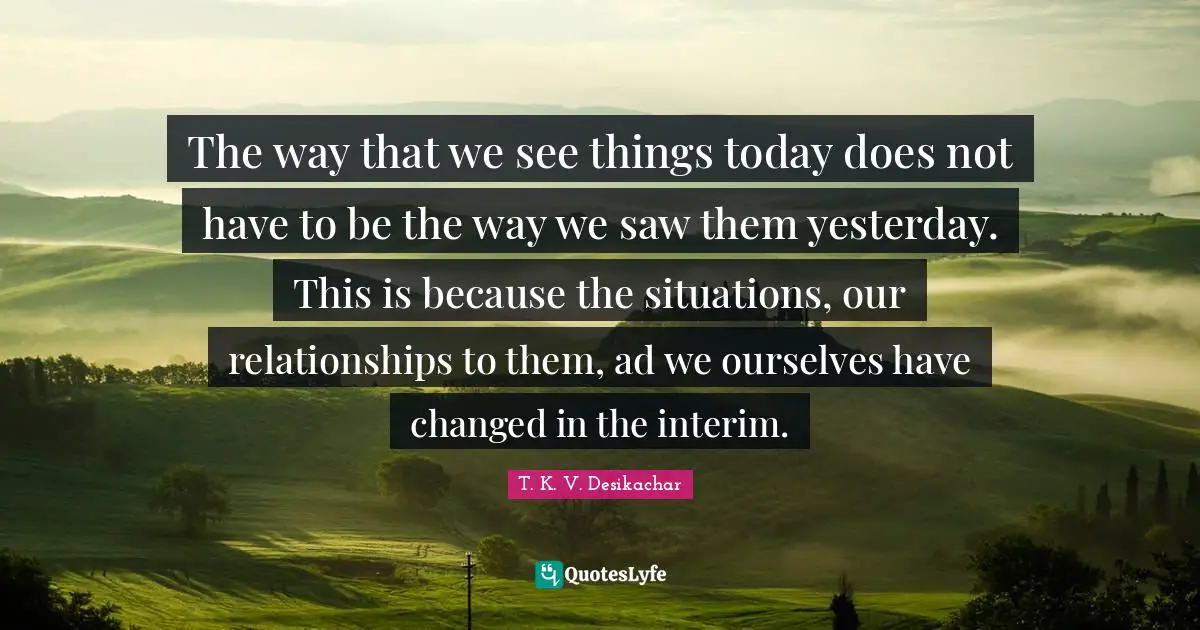 The way that we see things today does not have to be the way we saw them yesterday. This is because the situations, our relationships to them, ad we ourselves have changed in the interim.